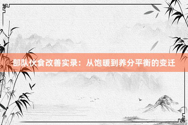 部队伙食改善实录：从饱暖到养分平衡的变迁